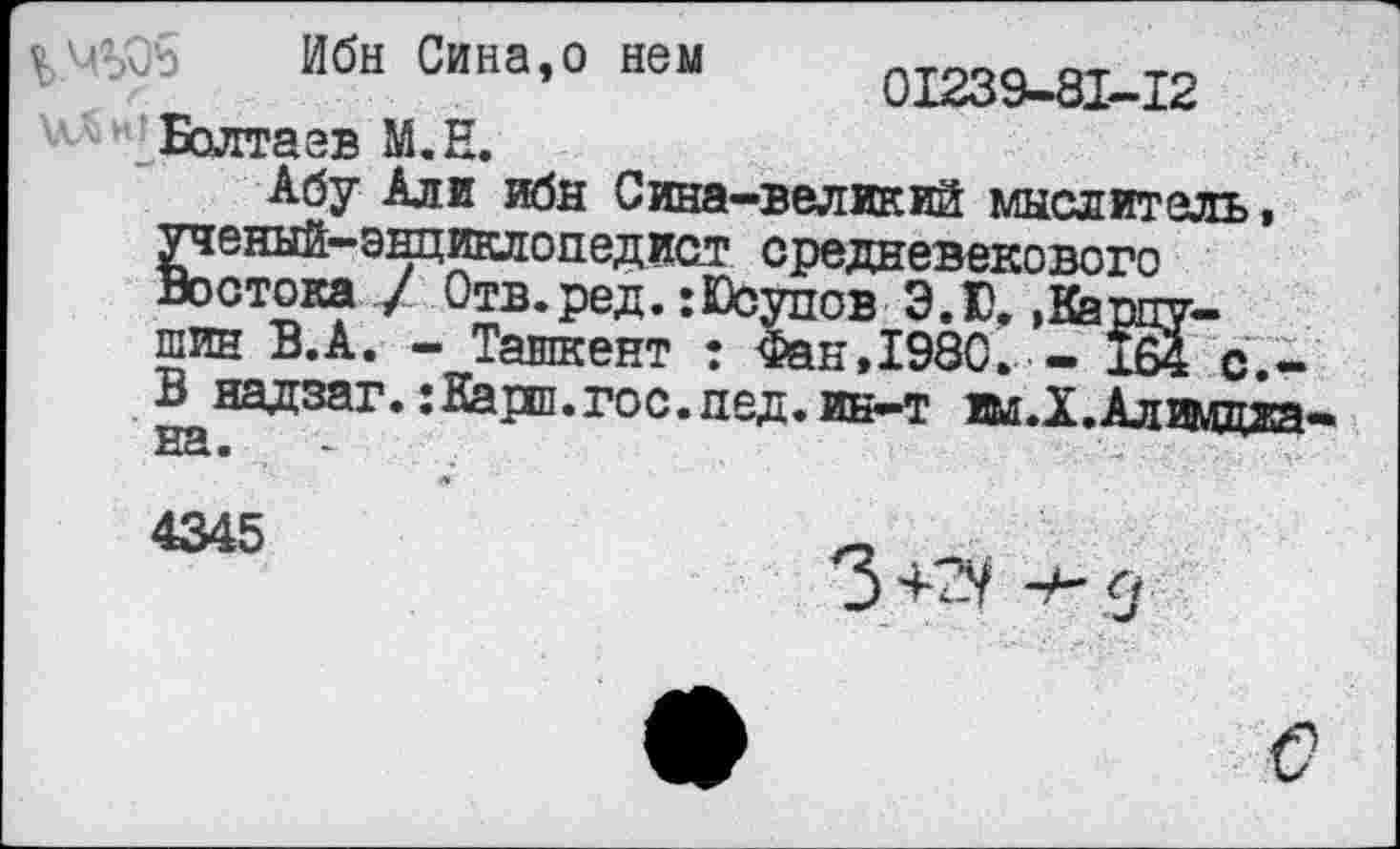 ﻿Ибн Сина,о нем 1'х239~8^~Х2 Болтаев М.Е.
Абу Али ибн Сина-великий мыслитель, ^еный-энциклопедист средневекового стока / Отв.ред. :Юсупов Э.Ю, .Карпушин В.А. - Ташкент ? Фан,198С. - 164 с,-В надзаг. :Карп.гос.пед.ин-т ш.Х.Алимдиа на.
4345	л